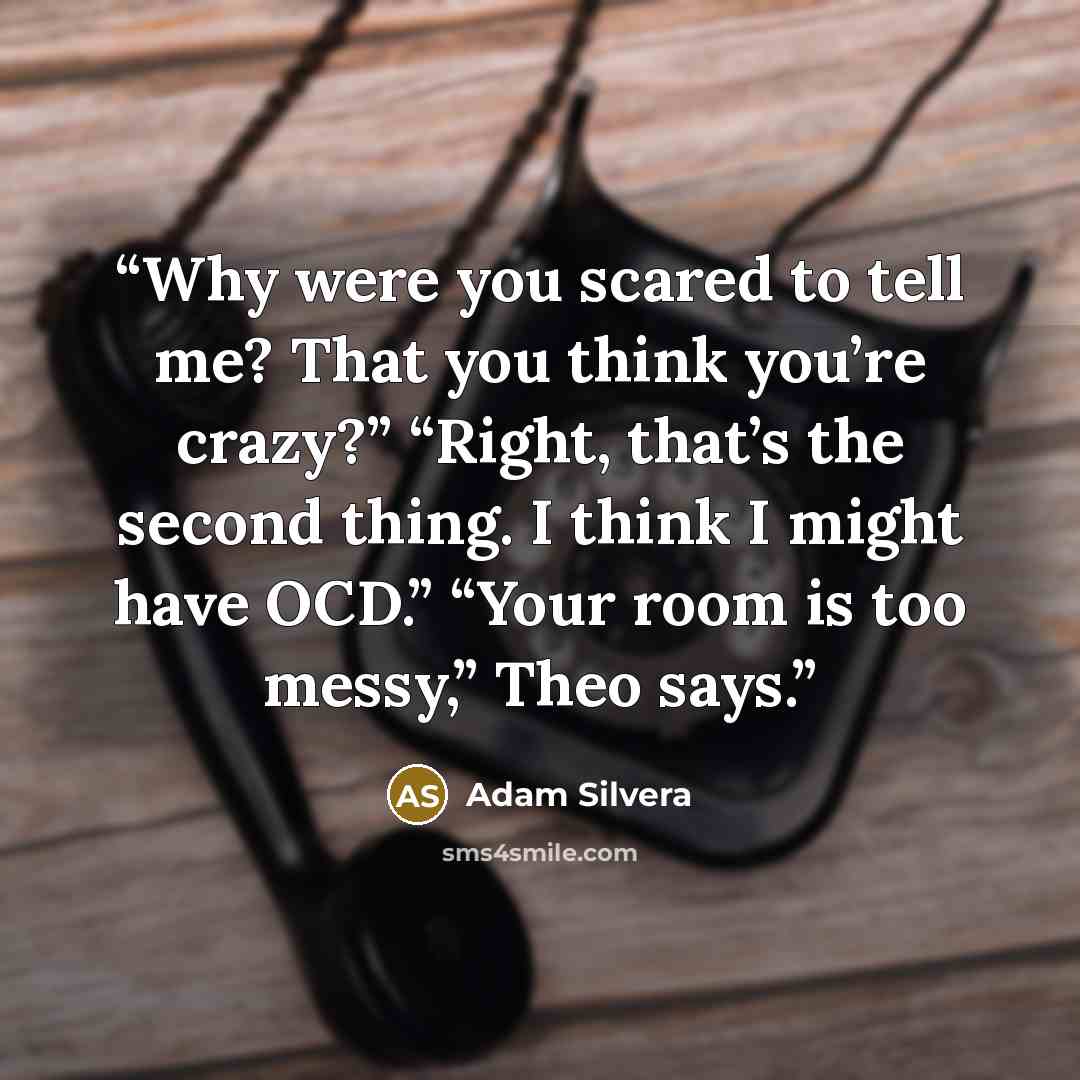 “Why were you scared to tell me? That you think you’re crazy?” “Right, that’s the second thing. I think I might have OCD.” “Your room is too messy,” Theo says.” quote by Adam Silvera