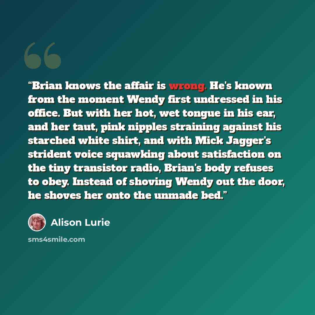 “Brian knows the affair is wrong. He's known from the moment Wendy first undressed in his office. But with her hot, wet tongue in his ear, and her taut, pink nipples straining against his starched white shirt, and with Mick Jagger's strident voice squawking about satisfaction on the tiny transistor…” quote by Alison Lurie