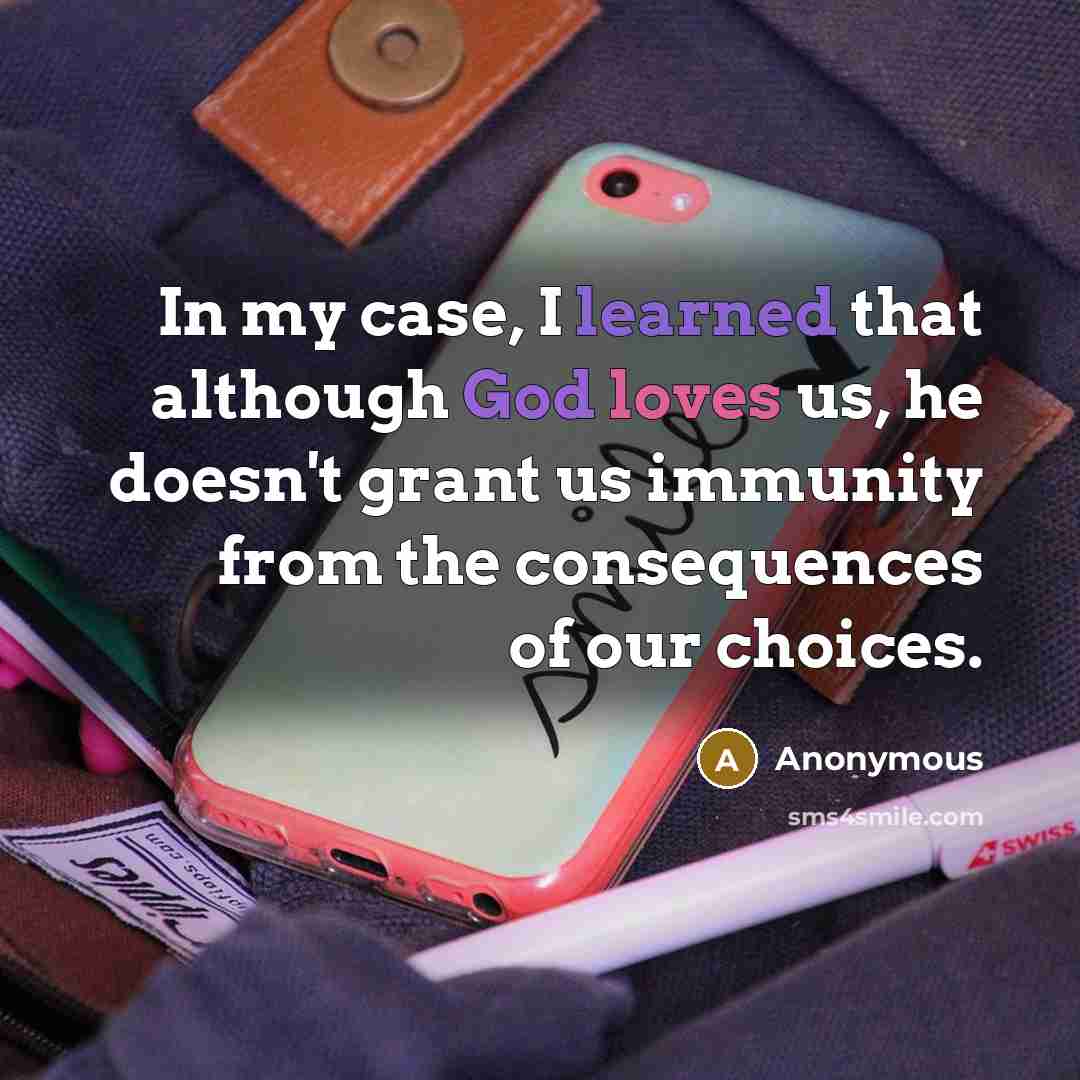 “In my case, I learned that although God loves us, he doesn't grant us immunity from the consequences of our choices.” quote by Anonymous