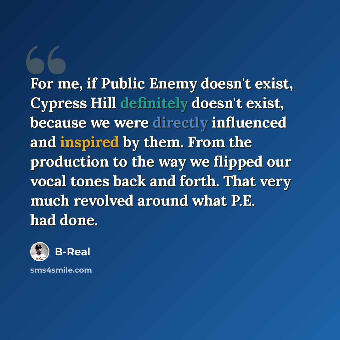 “For me, if Public Enemy doesn't exist, Cypress Hill definitely doesn't exist, because we were directly influenced and inspired by them. From the production to the way we flipped our vocal tones back and forth. That very much revolved around what P.E. had done.” quote by B-Real