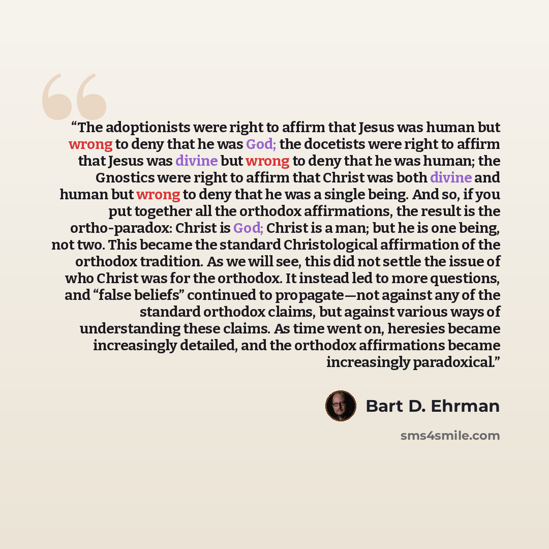 “The adoptionists were right to affirm that Jesus was human but wrong to deny that he was God; the docetists were right to affirm that Jesus was divine but wrong to deny that he was human; the Gnostics were right to affirm that Christ was both divine and human but wrong to deny that he was a single…” quote by Bart D. Ehrman