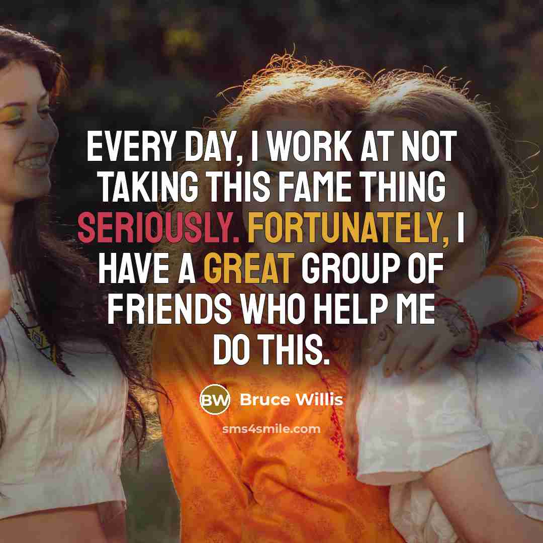 “Every day, I work at not taking this fame thing seriously. Fortunately, I have a great group of friends who help me do this.” quote by Bruce Willis