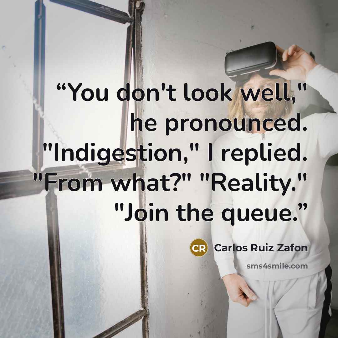 “You don't look well," he pronounced. "Indigestion," I replied. "From what?" "Reality." "Join the queue.” quote by Carlos Ruiz Zafón