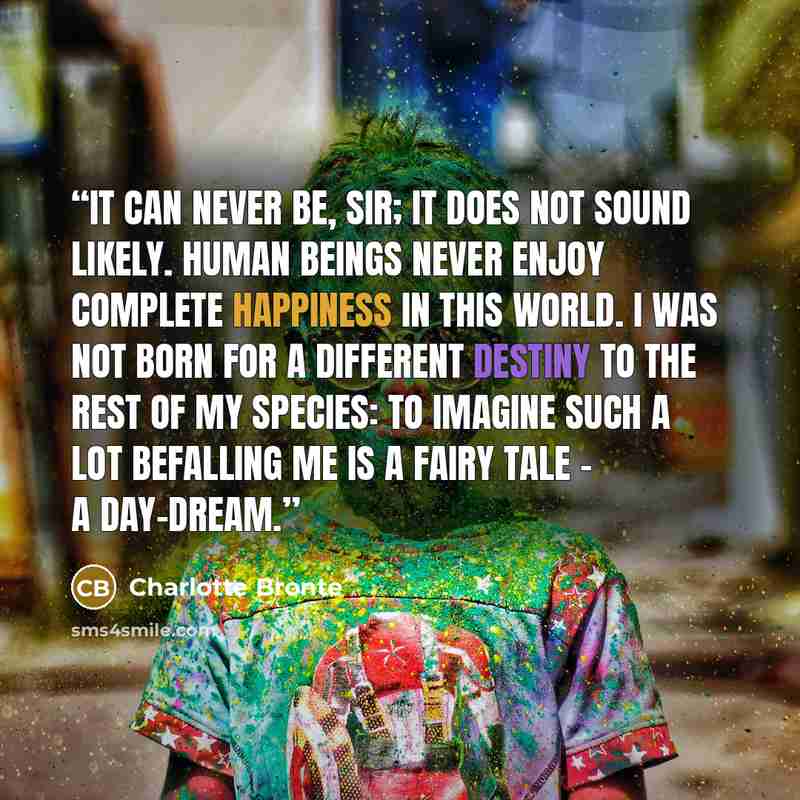 “It can never be, sir; it does not sound likely. Human beings never enjoy complete happiness in this world. I was not born for a different destiny to the rest of my species: To imagine such a lot befalling me is a fairy tale - a day-dream.” quote by Charlotte Brontë