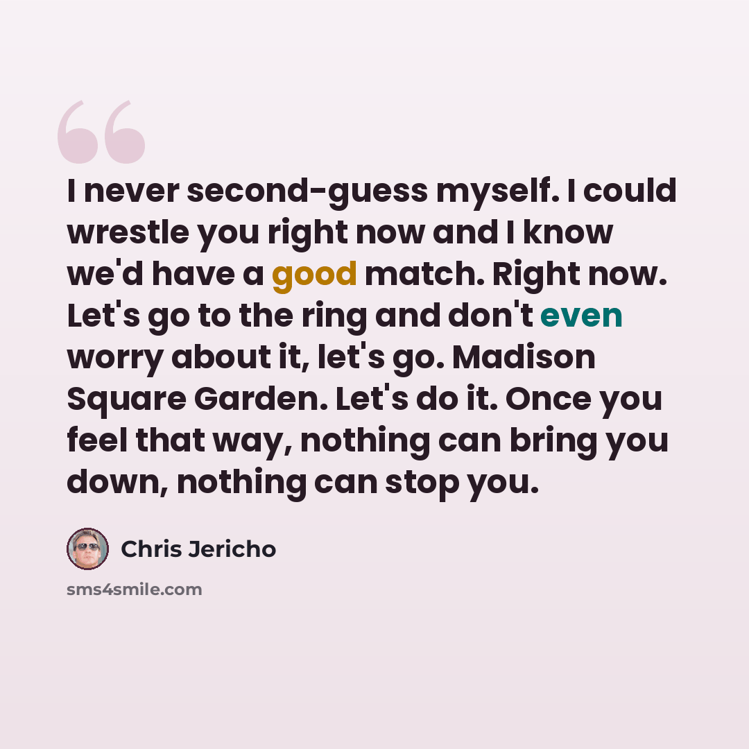“I never second-guess myself. I could wrestle you right now and I know we'd have a good match. Right now. Let's go to the ring and don't even worry about it, let's go. Madison Square Garden. Let's do it. Once you feel that way, nothing can bring you down, nothing can stop you.” quote by Chris Jericho