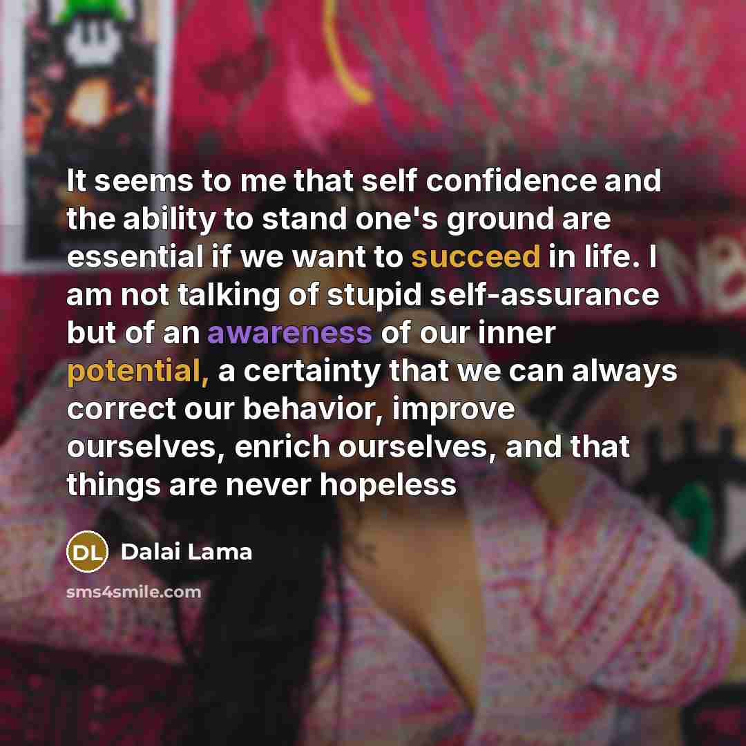 “It seems to me that self confidence and the ability to stand one's ground are essential if we want to succeed in life. I am not talking of stupid self-assurance but of an awareness of our inner potential, a certainty that we can always correct our behavior, improve ourselves, enrich ourselves, and…” quote by Dalai Lama