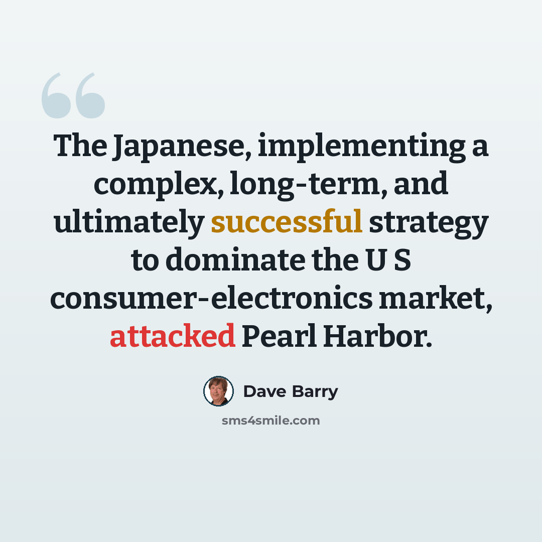 “The Japanese, implementing a complex, long-term, and ultimately successful strategy to dominate the U S consumer-electronics market, attacked Pearl Harbor.” quote by Dave Barry