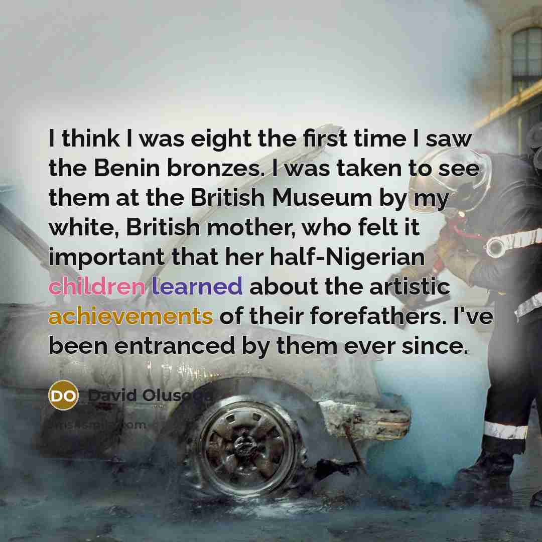 “I think I was eight the first time I saw the Benin bronzes. I was taken to see them at the British Museum by my white, British mother, who felt it important that her half-Nigerian children learned about the artistic achievements of their forefathers. I've been entranced by them ever since.” quote by David Olusoga