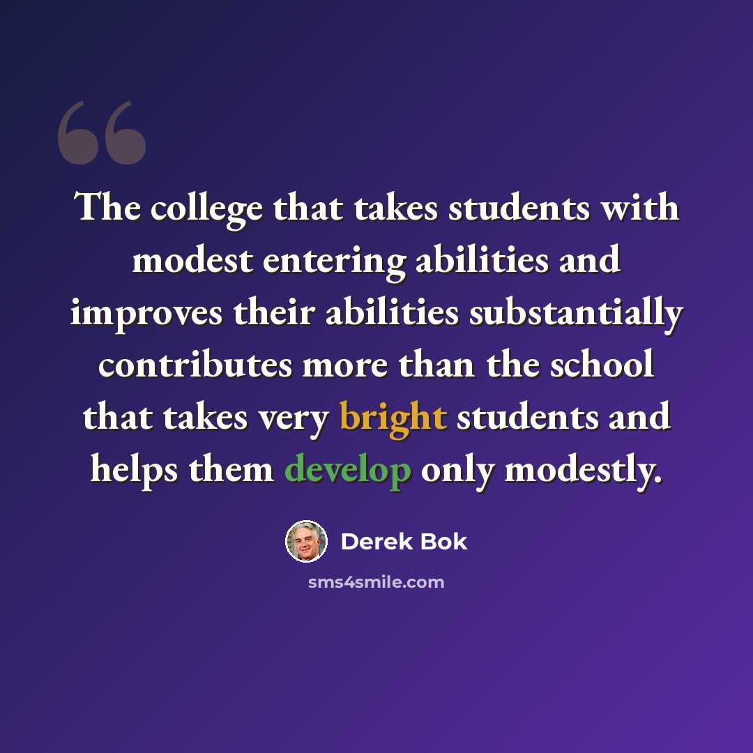 “The college that takes students with modest entering abilities and improves their abilities substantially contributes more than the school that takes very bright students and helps them develop only modestly.” quote by Derek Bok