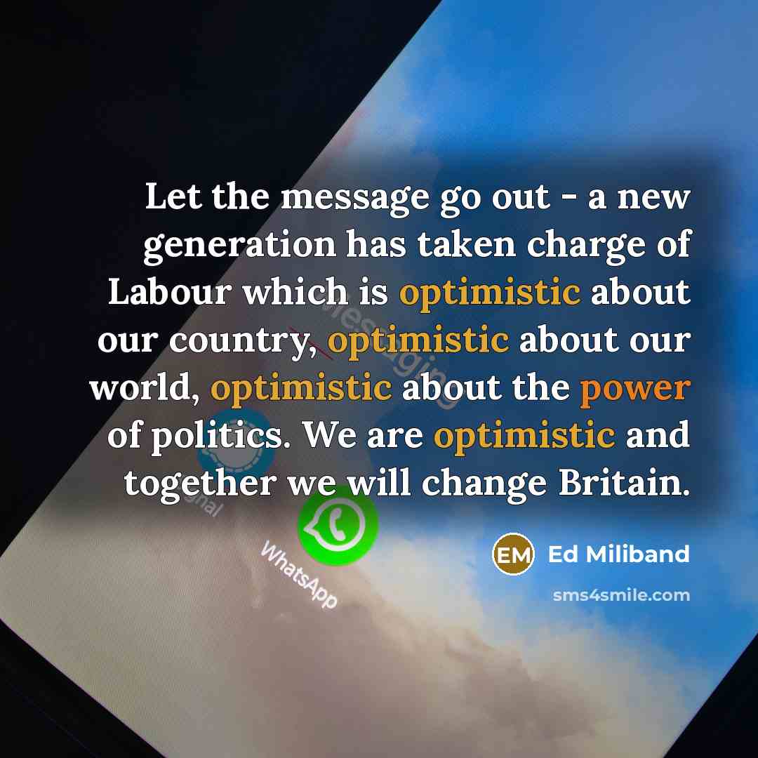“Let the message go out - a new generation has taken charge of Labour which is optimistic about our country, optimistic about our world, optimistic about the power of politics. We are optimistic and together we will change Britain.” quote by Ed Miliband