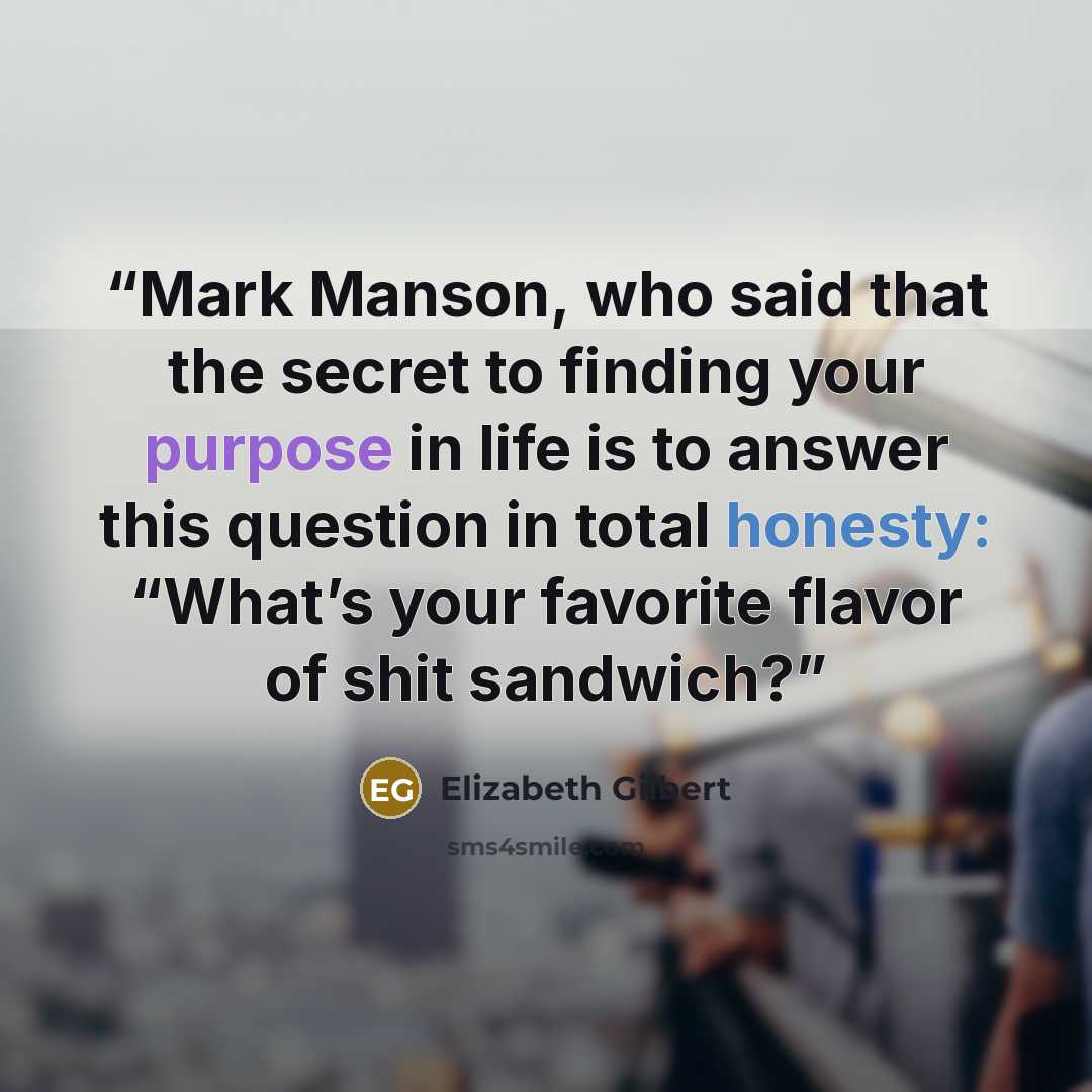 “Mark Manson, who said that the secret to finding your purpose in life is to answer this question in total honesty: “What’s your favorite flavor of shit sandwich?” quote by Elizabeth Gilbert
