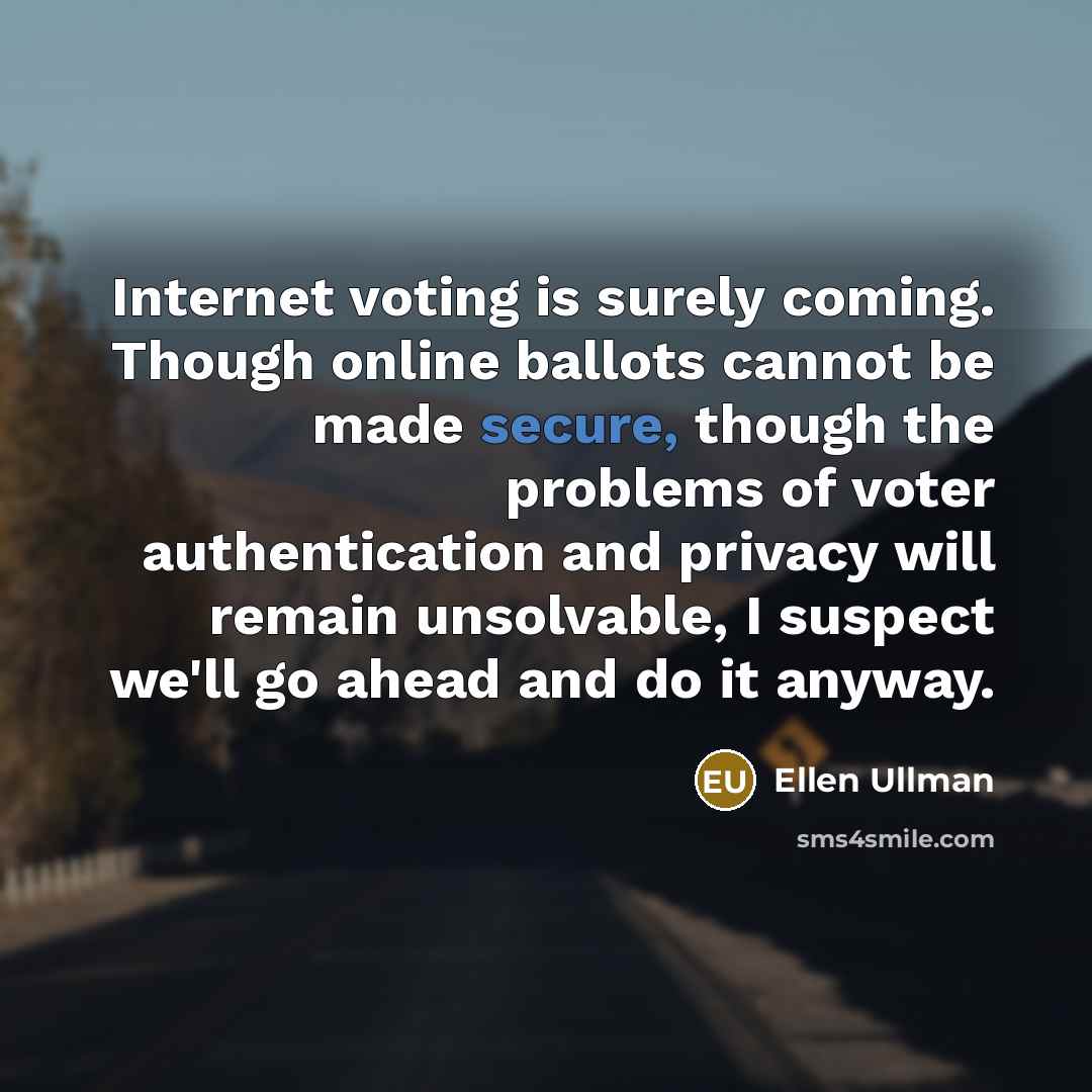 “Internet voting is surely coming. Though online ballots cannot be made secure, though the problems of voter authentication and privacy will remain unsolvable, I suspect we'll go ahead and do it anyway.” quote by Ellen Ullman