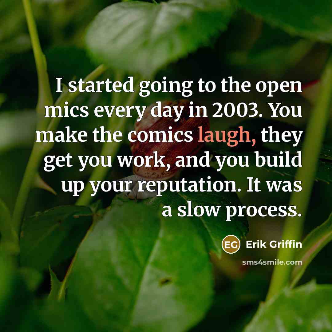 “I started going to the open mics every day in 2003. You make the comics laugh, they get you work, and you build up your reputation. It was a slow process.” quote by Erik Griffin