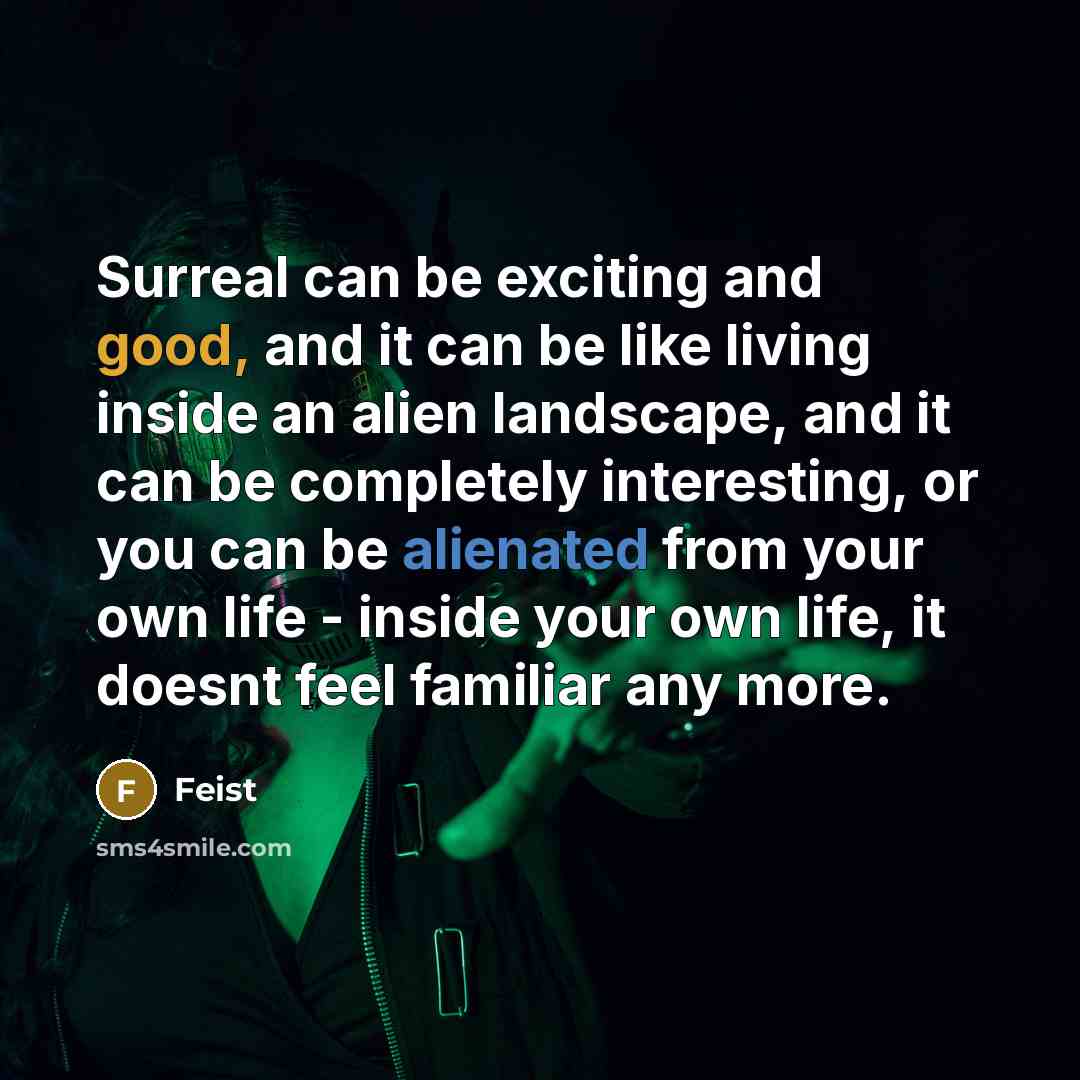 “Surreal can be exciting and good, and it can be like living inside an alien landscape, and it can be completely interesting, or you can be alienated from your own life - inside your own life, it doesnt feel familiar any more.” quote by Feist
