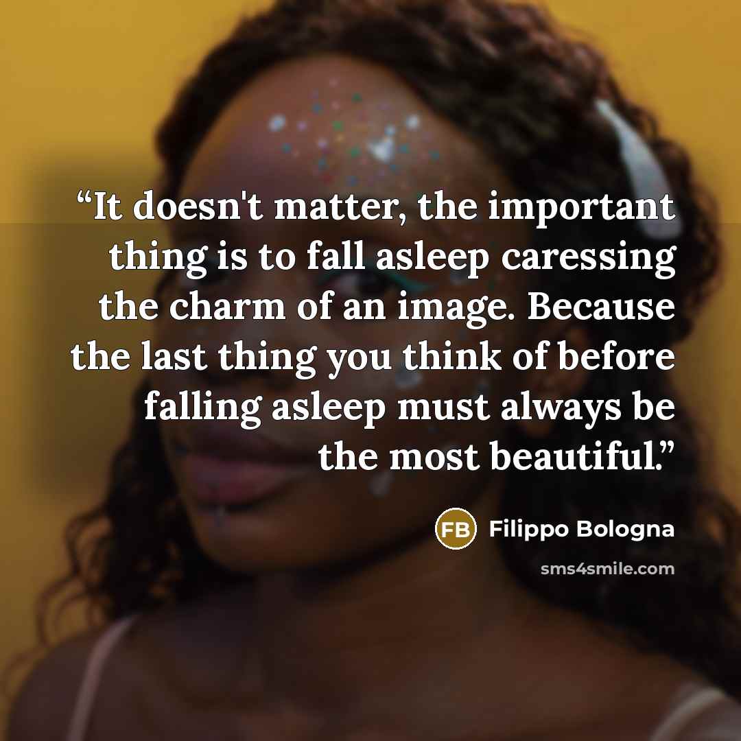 “It doesn't matter, the important thing is to fall asleep caressing the charm of an image. Because the last thing you think of before falling asleep must always be the most beautiful.” quote by Filippo Bologna