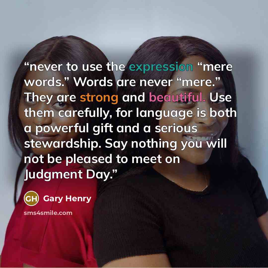 “never to use the expression “mere words.” Words are never “mere.” They are strong and beautiful. Use them carefully, for language is both a powerful gift and a serious stewardship. Say nothing you will not be pleased to meet on Judgment Day.” quote by Gary Henry