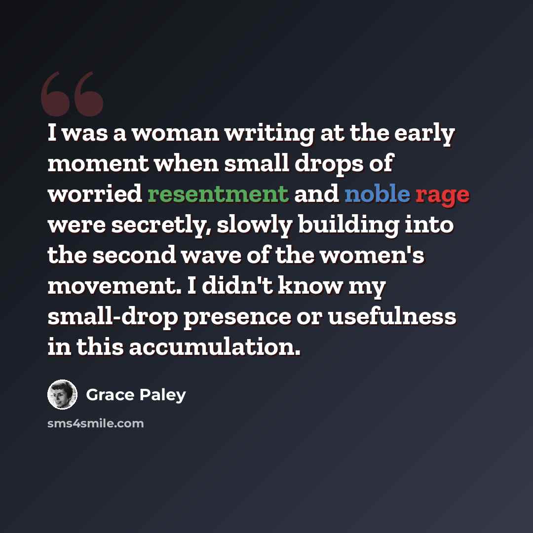 “I was a woman writing at the early moment when small drops of worried resentment and noble rage were secretly, slowly building into the second wave of the women's movement. I didn't know my small-drop presence or usefulness in this accumulation.” quote by Grace Paley