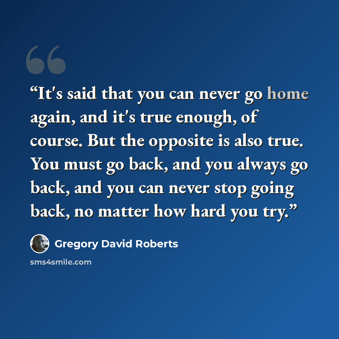 “It's said that you can never go home again, and it's true enough, of course. But the opposite is also true. You must go back, and you always go back, and you can never stop going back, no matter how hard you try.” quote by Gregory David Roberts