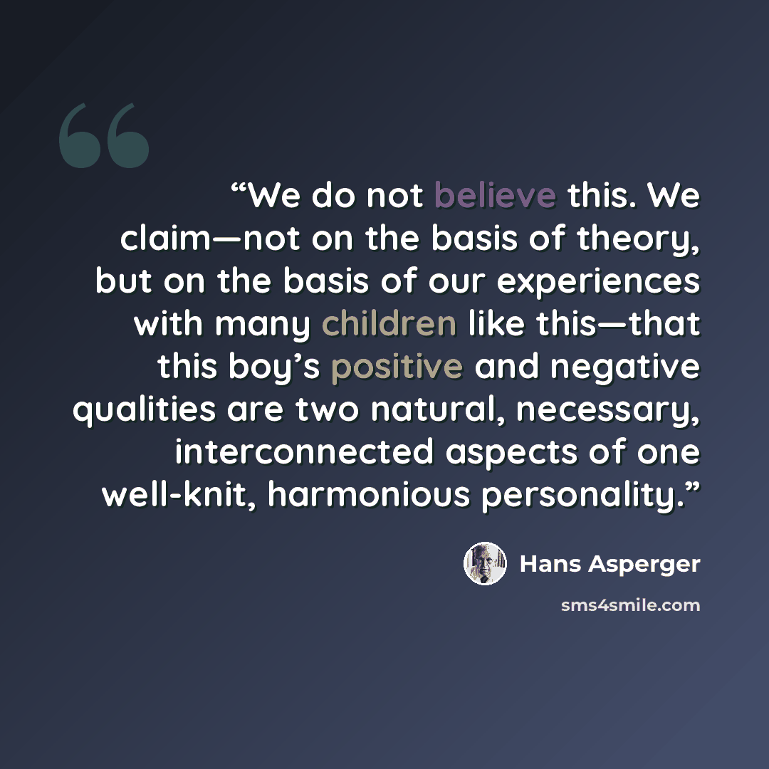 “We do not believe this. We claim—not on the basis of theory, but on the basis of our experiences with many children like this—that this boy’s positive and negative qualities are two natural, necessary, interconnected aspects of one well-knit, harmonious personality.” quote by Hans Asperger