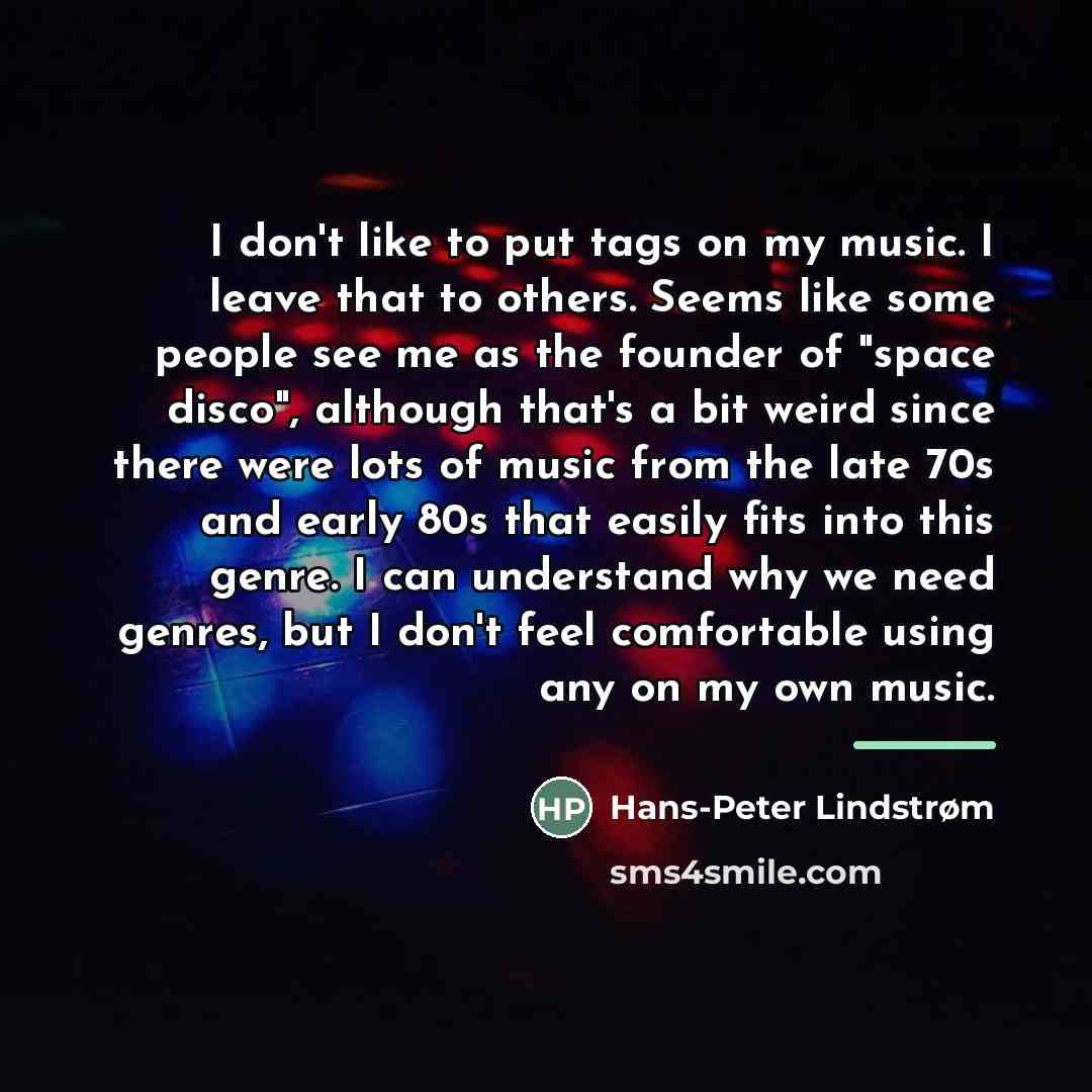 “I don't like to put tags on my music. I leave that to others. Seems like some people see me as the founder of "space disco", although that's a bit weird since there were lots of music from the late 70s and early 80s that easily fits into this genre. I can understand why we need genres, but I don't…” quote by Hans-Peter Lindstrøm