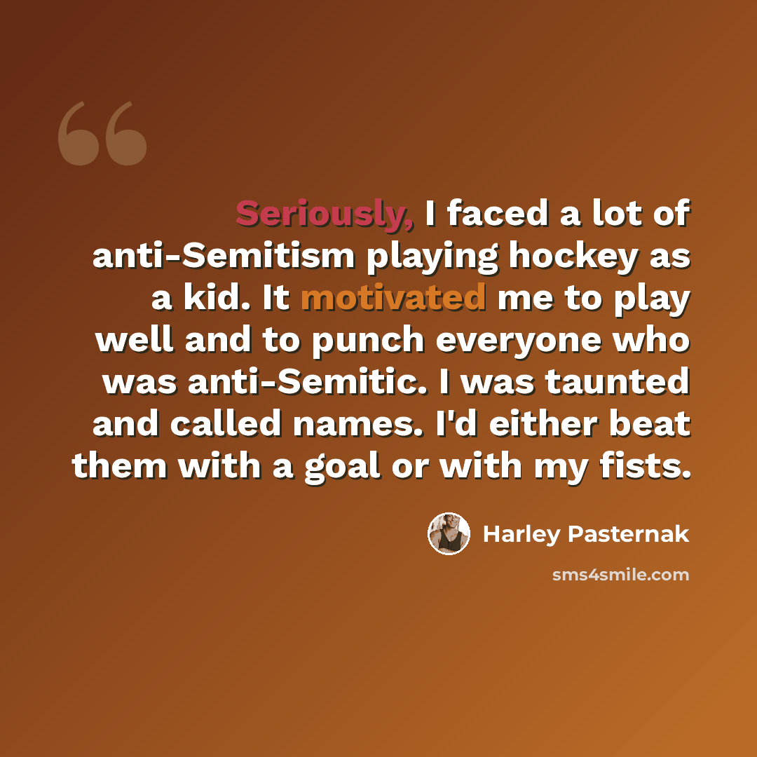 “Seriously, I faced a lot of anti-Semitism playing hockey as a kid. It motivated me to play well and to punch everyone who was anti-Semitic. I was taunted and called names. I'd either beat them with a goal or with my fists.” quote by Harley Pasternak