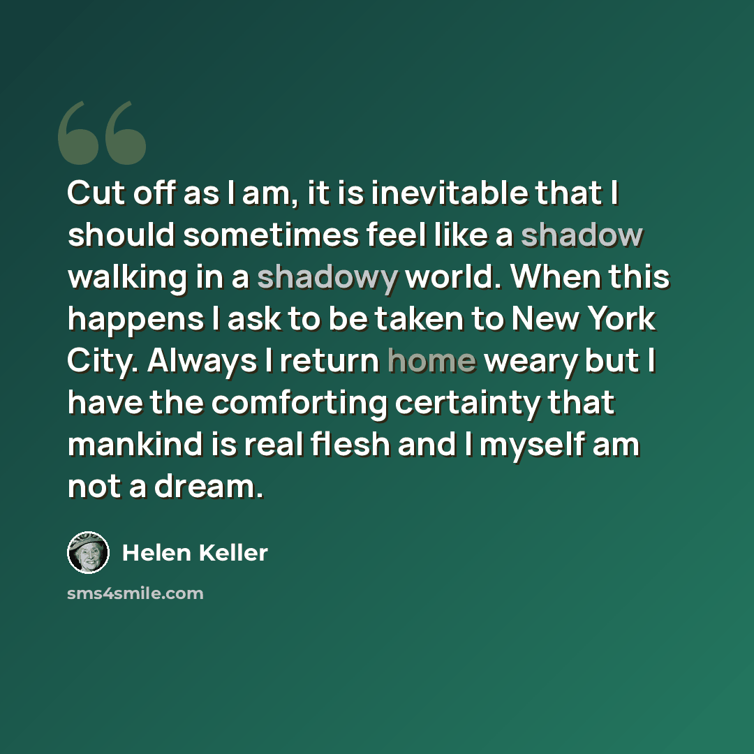 “Cut off as I am, it is inevitable that I should sometimes feel like a shadow walking in a shadowy world. When this happens I ask to be taken to New York City. Always I return home weary but I have the comforting certainty that mankind is real flesh and I myself am not a dream.” quote by Helen Keller