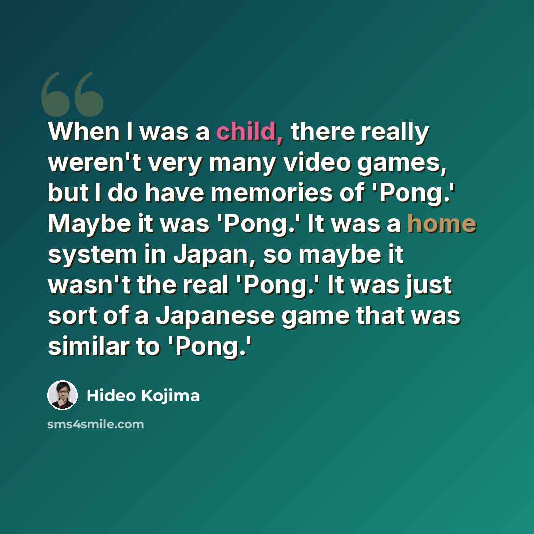 “When I was a child, there really weren't very many video games, but I do have memories of 'Pong.' Maybe it was 'Pong.' It was a home system in Japan, so maybe it wasn't the real 'Pong.' It was just sort of a Japanese game that was similar to 'Pong.'” quote by Hideo Kojima