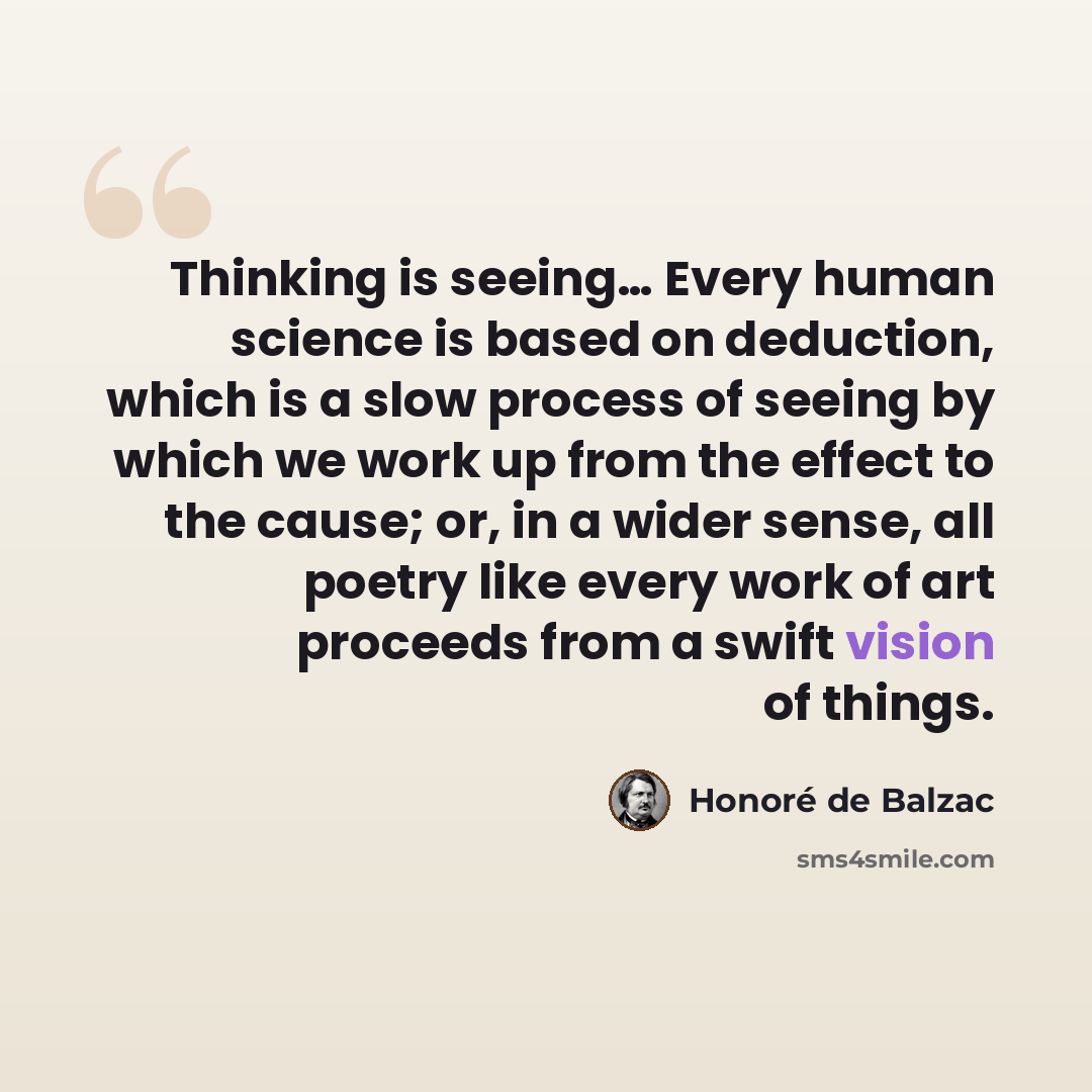 “Thinking is seeing… Every human science is based on deduction, which is a slow process of seeing by which we work up from the effect to the cause; or, in a wider sense, all poetry like every work of art proceeds from a swift vision of things.” quote by Honore de Balzac
