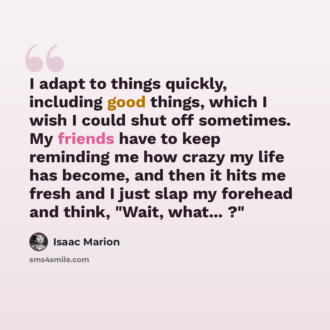 “I adapt to things quickly, including good things, which I wish I could shut off sometimes. My friends have to keep reminding me how crazy my life has become, and then it hits me fresh and I just slap my forehead and think, "Wait, what... ?"” quote by Isaac Marion