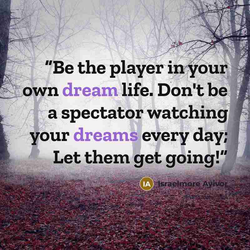 “Be the player in your own dream life. Don't be a spectator watching your dreams every day; Let them get going!” quote by Israelmore Ayivor