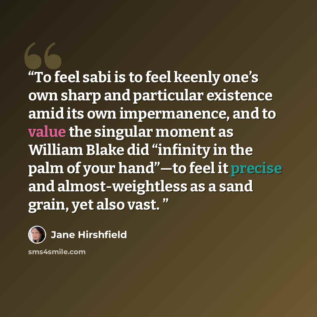 “To feel sabi is to feel keenly one’s own sharp and particular existence amid its own impermanence, and to value the singular moment as William Blake did “infinity in the palm of your hand”—to feel it precise and almost-weightless as a sand grain, yet also vast.” quote by Jane Hirshfield