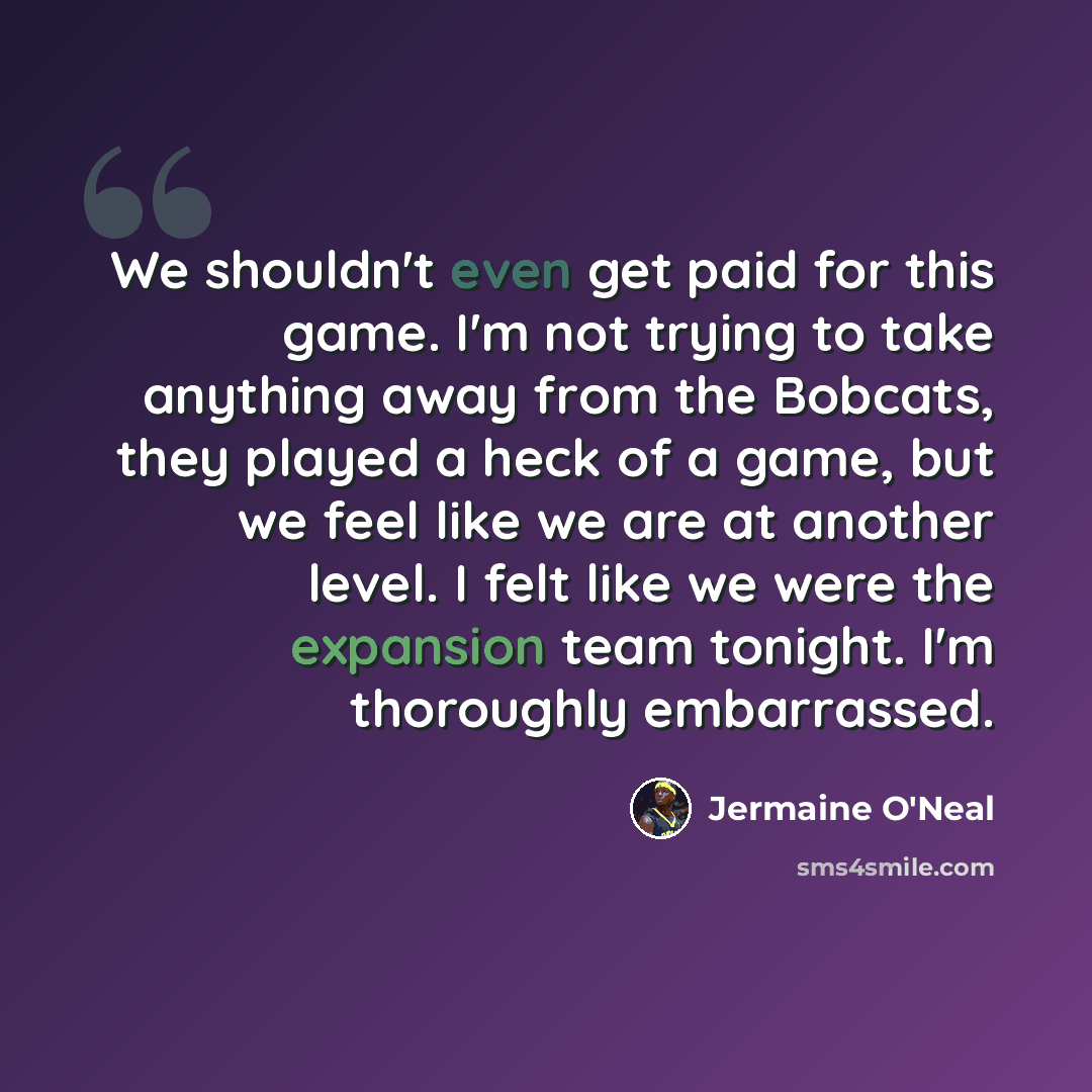 “We shouldn't even get paid for this game. I'm not trying to take anything away from the Bobcats, they played a heck of a game, but we feel like we are at another level. I felt like we were the expansion team tonight. I'm thoroughly embarrassed.” quote by Jermaine O'Neal
