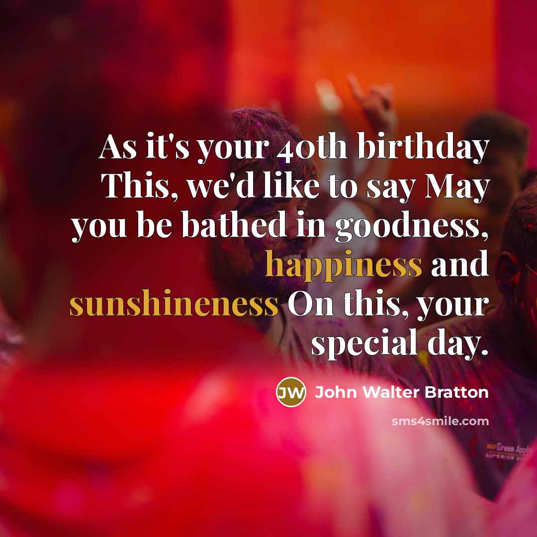 “As it's your 40th birthday This, we'd like to say May you be bathed in goodness, happiness and sunshineness On this, your special day.” quote by John Walter Bratton
