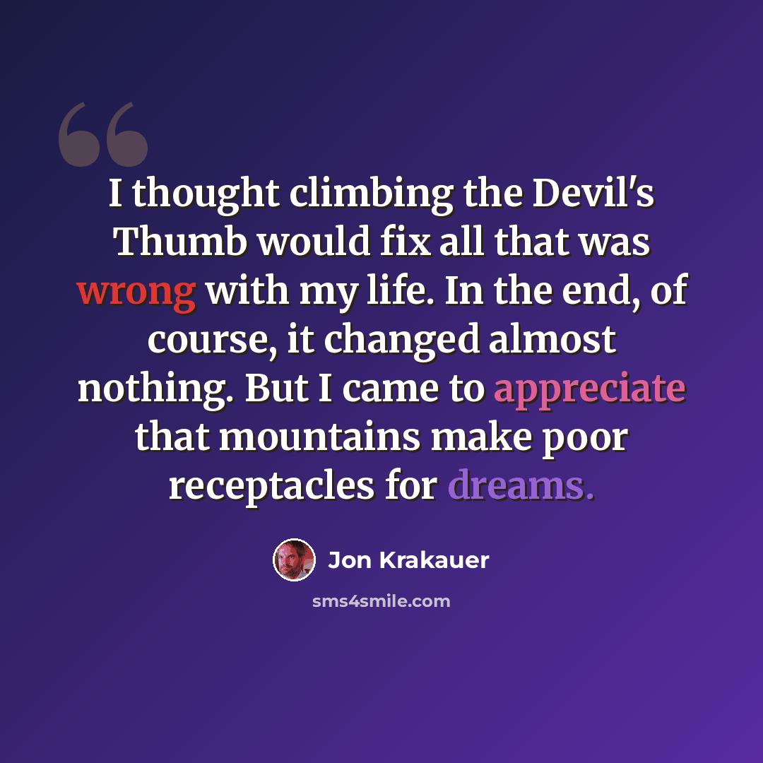 “I thought climbing the Devil's Thumb would fix all that was wrong with my life. In the end, of course, it changed almost nothing. But I came to appreciate that mountains make poor receptacles for dreams.” quote by Jon Krakauer