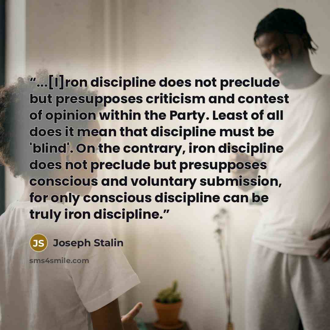 “...[I]ron discipline does not preclude but presupposes criticism and contest of opinion within the Party. Least of all does it mean that discipline must be 'blind'. On the contrary, iron discipline does not preclude but presupposes conscious and voluntary submission, for only conscious discipline…” quote by Joseph Stalin