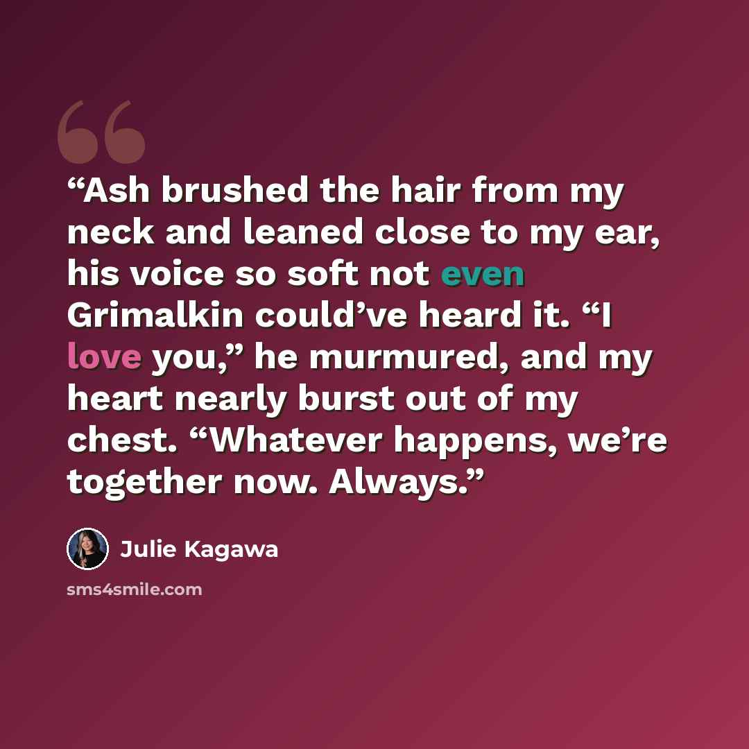 “Ash brushed the hair from my neck and leaned close to my ear, his voice so soft not even Grimalkin could’ve heard it. “I love you,” he murmured, and my heart nearly burst out of my chest. “Whatever happens, we’re together now. Always.” quote by Julie Kagawa
