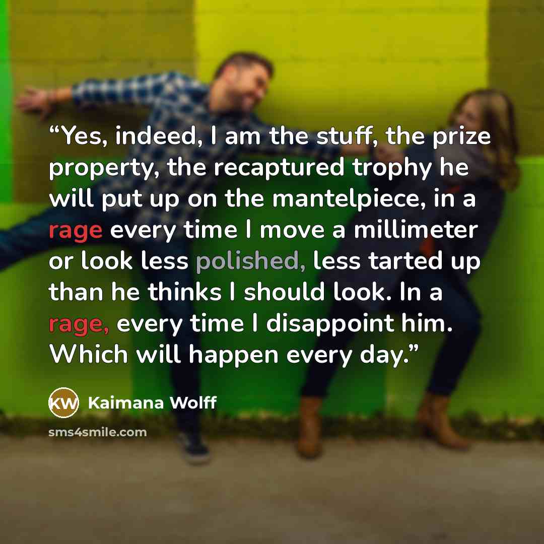 “Yes, indeed, I am the stuff, the prize property, the recaptured trophy he will put up on the mantelpiece, in a rage every time I move a millimeter or look less polished, less tarted up than he thinks I should look. In a rage, every time I disappoint him. Which will happen every day.” quote by Kaimana Wolff
