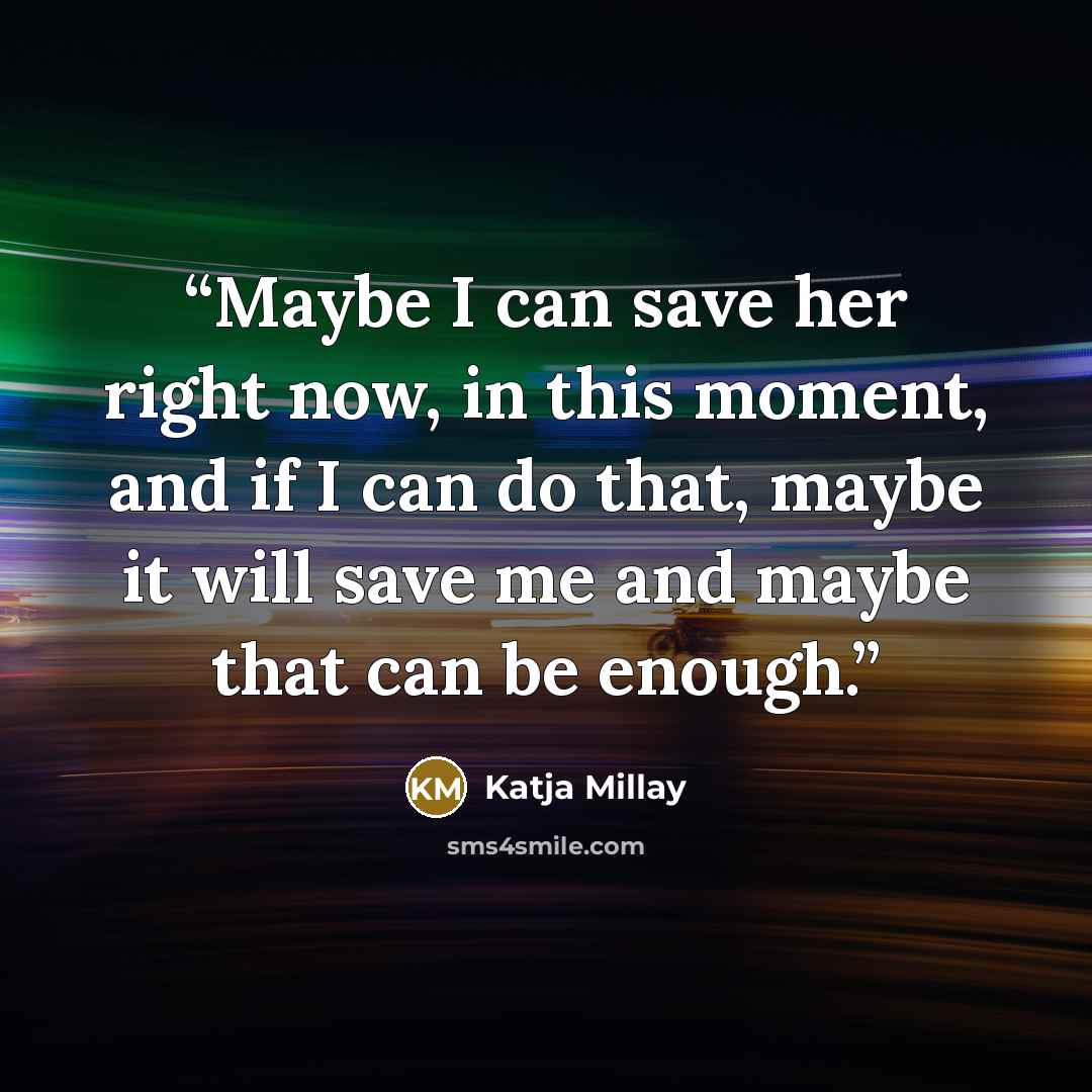 “Maybe I can save her right now, in this moment, and if I can do that, maybe it will save me and maybe that can be enough.” quote by Katja Millay