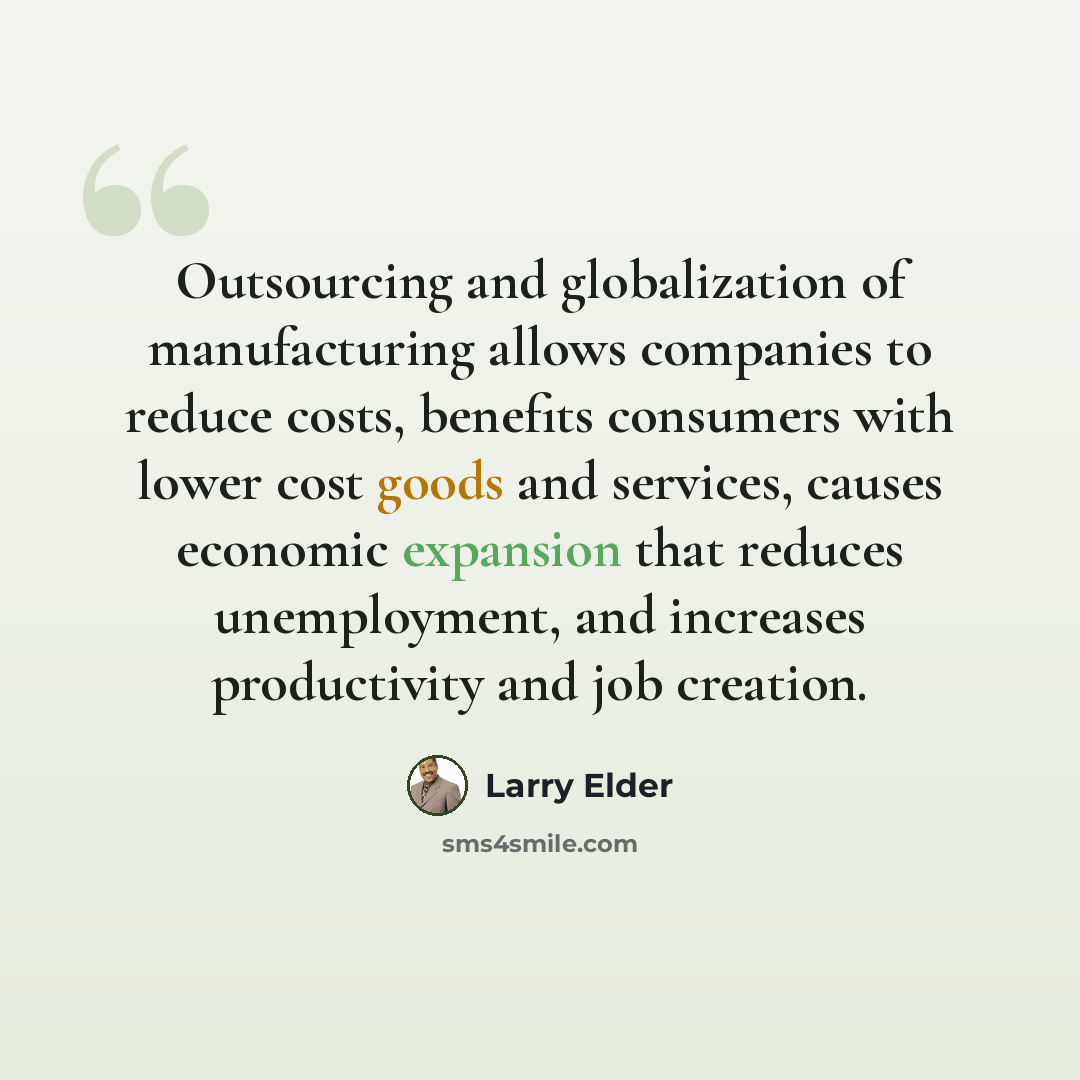 “Outsourcing and globalization of manufacturing allows companies to reduce costs, benefits consumers with lower cost goods and services, causes economic expansion that reduces unemployment, and increases productivity and job creation.” quote by Larry Elder