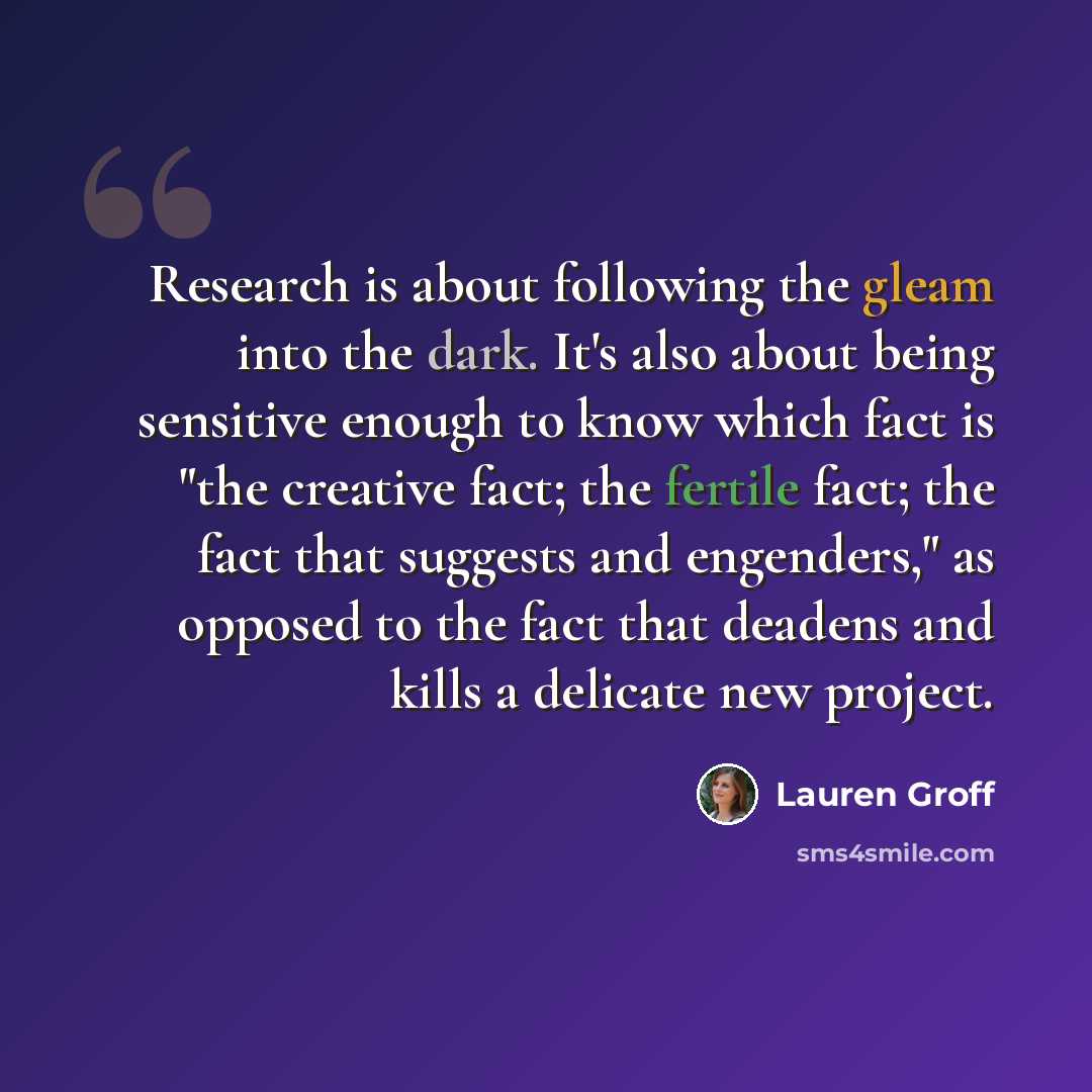 “Research is about following the gleam into the dark. It's also about being sensitive enough to know which fact is "the creative fact; the fertile fact; the fact that suggests and engenders," as opposed to the fact that deadens and kills a delicate new project.” quote by Lauren Groff
