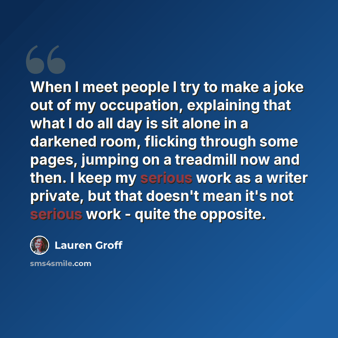 “When I meet people I try to make a joke out of my occupation, explaining that what I do all day is sit alone in a darkened room, flicking through some pages, jumping on a treadmill now and then. I keep my serious work as a writer private, but that doesn't mean it's not serious work - quite the…” quote by Lauren Groff