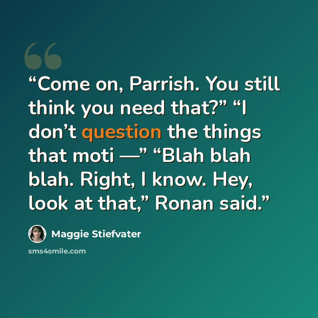 “Come on, Parrish. You still think you need that?” “I don’t question the things that moti —” “Blah blah blah. Right, I know. Hey, look at that,” Ronan said.” quote by Maggie Stiefvater