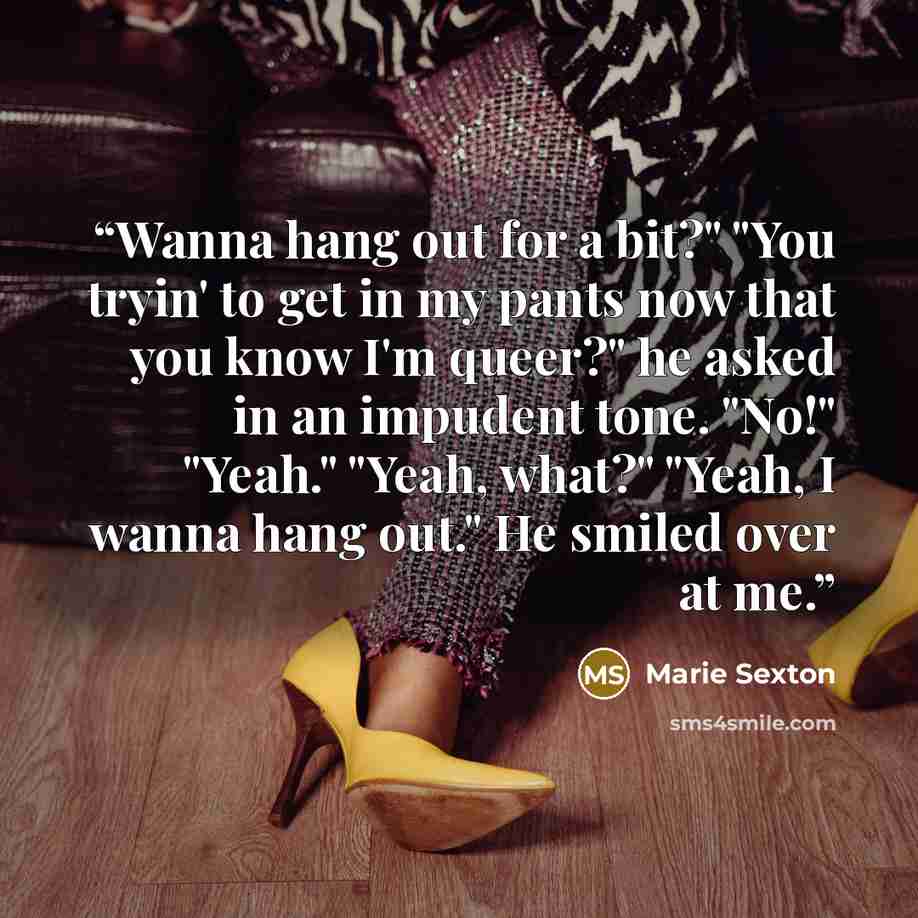 “Wanna hang out for a bit?" "You tryin' to get in my pants now that you know I'm queer?" he asked in an impudent tone. "No!" "Yeah." "Yeah, what?" "Yeah, I wanna hang out." He smiled over at me.” quote by Marie Sexton