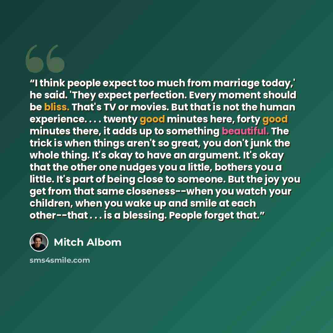 “I think people expect too much from marriage today,' he said. 'They expect perfection. Every moment should be bliss. That's TV or movies. But that is not the human experience. . . . twenty good minutes here, forty good minutes there, it adds up to something beautiful. The trick is when things…” quote by Mitch Albom