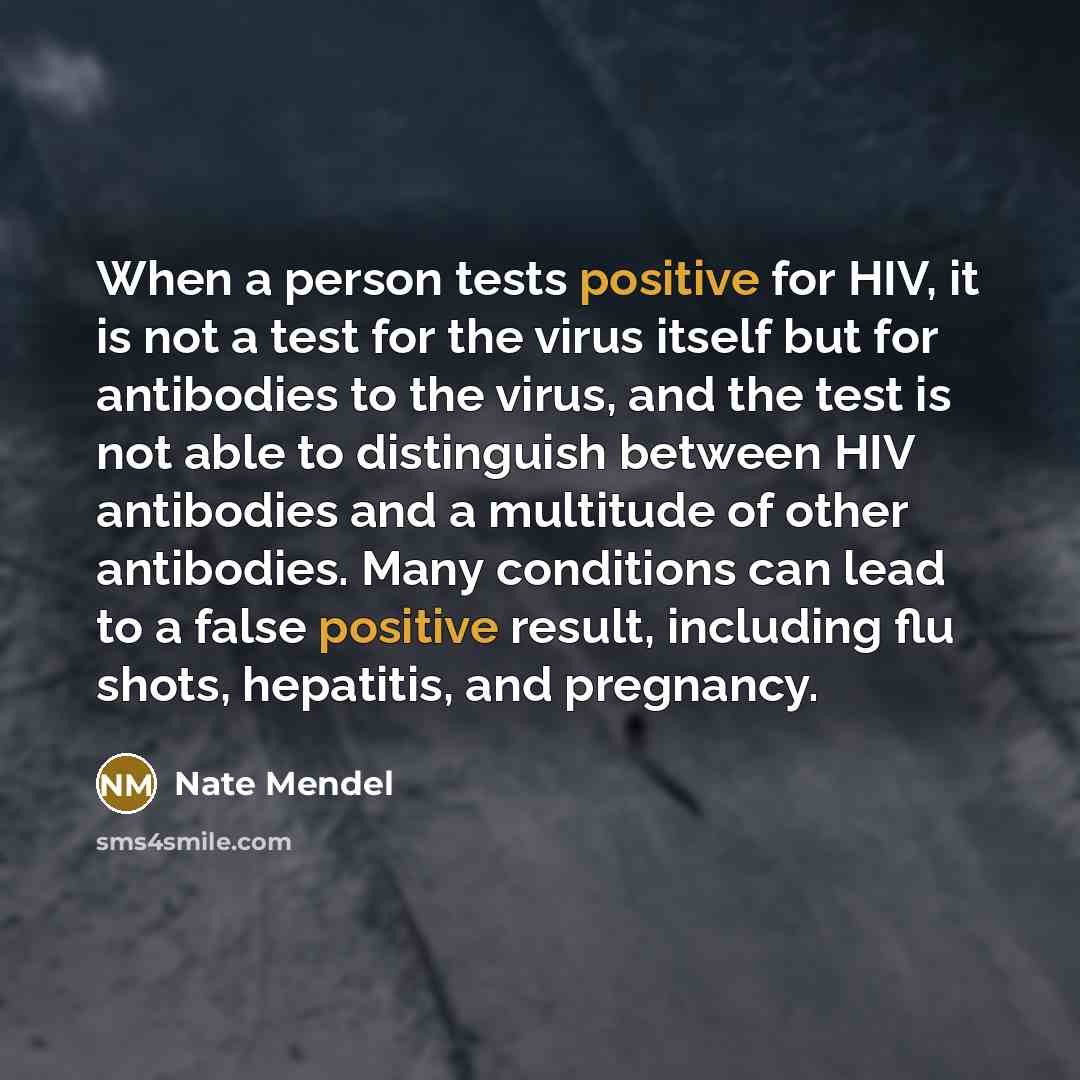 “When a person tests positive for HIV, it is not a test for the virus itself but for antibodies to the virus, and the test is not able to distinguish between HIV antibodies and a multitude of other antibodies. Many conditions can lead to a false positive result, including flu shots, hepatitis, and…” quote by Nate Mendel