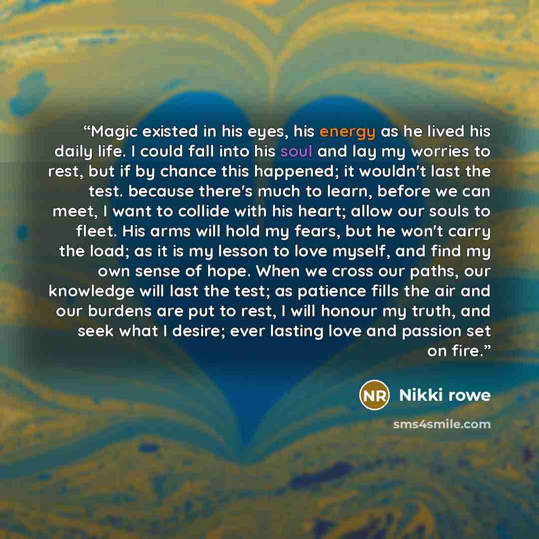 “Magic existed in his eyes, his energy as he lived his daily life. I could fall into his soul and lay my worries to rest, but if by chance this happened; it wouldn't last the test. because there's much to learn, before we can meet, I want to collide with his heart; allow our souls to fleet. His…” quote by Nikki Rowe