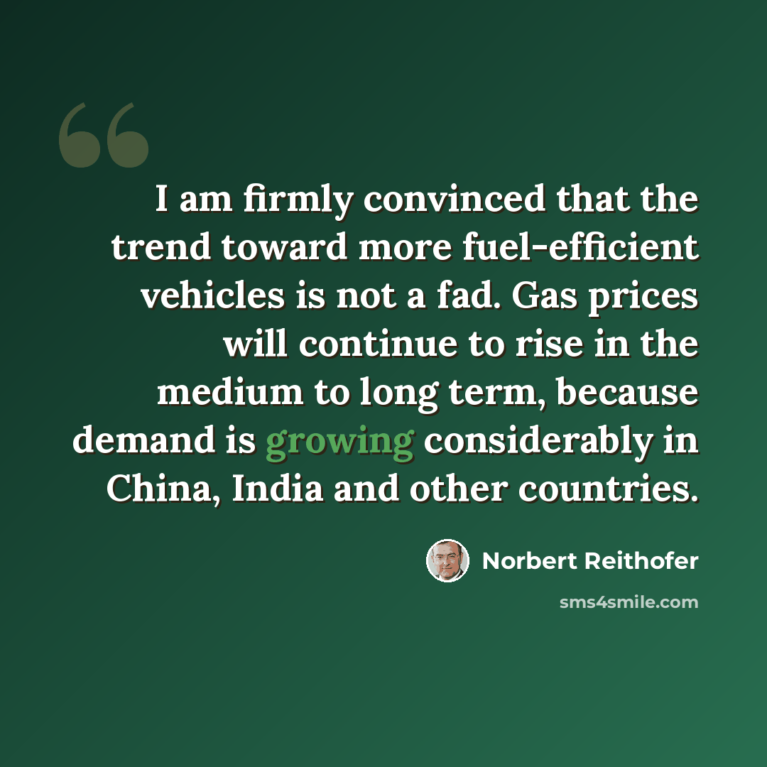 “I am firmly convinced that the trend toward more fuel-efficient vehicles is not a fad. Gas prices will continue to rise in the medium to long term, because demand is growing considerably in China, India and other countries.” quote by Norbert Reithofer
