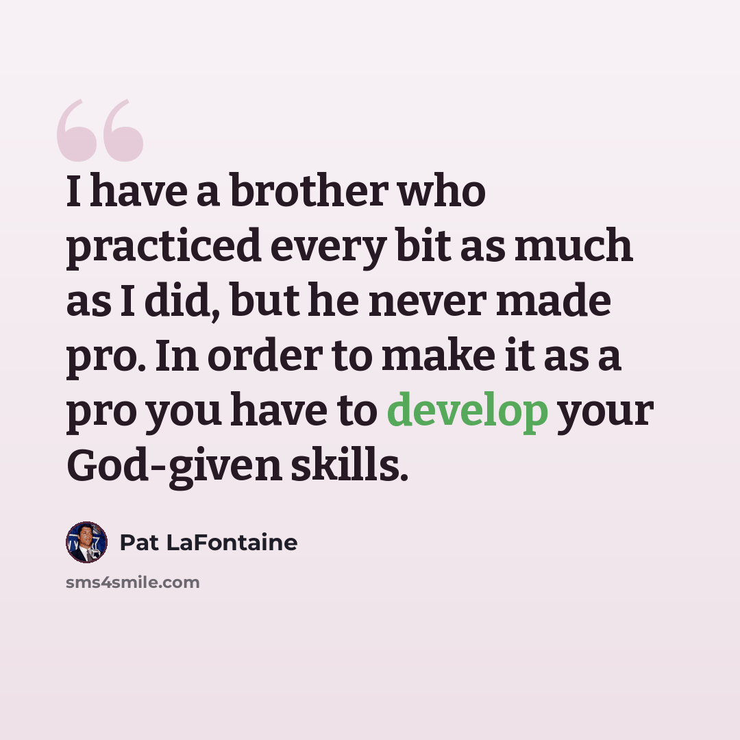 “I have a brother who practiced every bit as much as I did, but he never made pro. In order to make it as a pro you have to develop your God-given skills.” quote by Pat LaFontaine