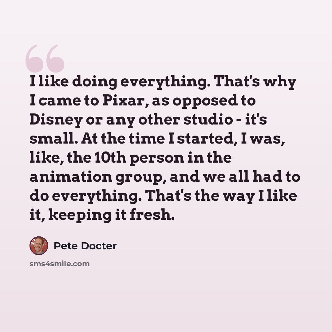 “I like doing everything. That's why I came to Pixar, as opposed to Disney or any other studio - it's small. At the time I started, I was, like, the 10th person in the animation group, and we all had to do everything. That's the way I like it, keeping it fresh.” quote by Pete Docter