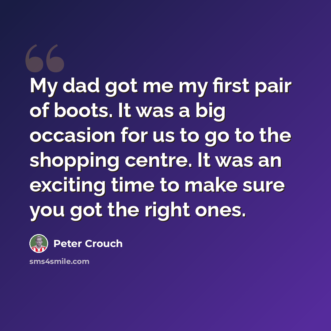 “My dad got me my first pair of boots. It was a big occasion for us to go to the shopping centre. It was an exciting time to make sure you got the right ones.” quote by Peter Crouch